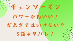 「チェンソーマン」パワー登場でかわいい！ってだまさてはいけない？5話ネタバレ！