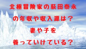 北極冒険家の荻田泰永の年収や収入源は？妻や子を養っていけている？