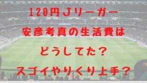 120円Ｊリーガー安彦考真の生活費はどうしてた？スゴイやりくり上手？