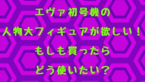 初号機の人物大フィギュアが欲しい！もしも買ったらどう使いたい？