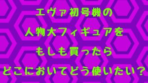 初号機の人物大フィギュアをもしも買ったらどこにおいてどう使いたい？