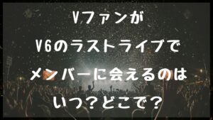 VファンがV6のラストライブでメンバーに会えるのはいつ？どこで？